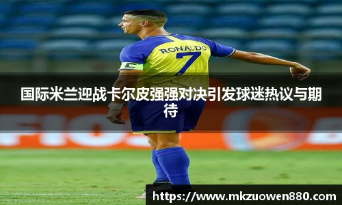 国际米兰迎战卡尔皮强强对决引发球迷热议与期待